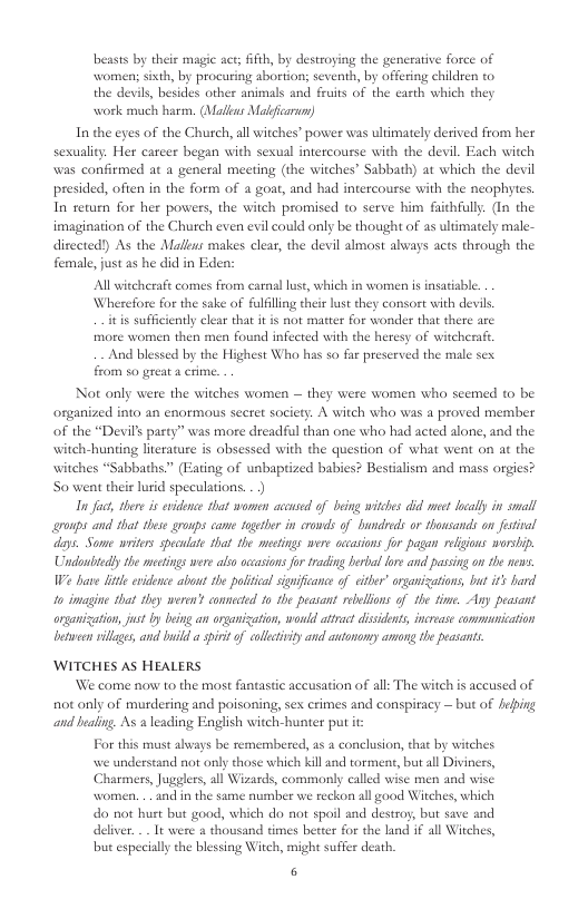 beasts by their magic act; ifth, by destroying the generative force of women; sixth, by procuring abortion; seventh, by offering children to the devils, besides other animals and fruits of the earth which they work much harm. (Maliar Malficarun) In the eyes of the Church, all witches” power was ultimately derived from her sexuality. Her career began with sexual intercourse with the devil. Each witch was confirmed at a general meeting (the witches” Sabbath) at which the devil presided, often in the form of 4 goat, and had intercourse with the neophytes. In retumn for her powers, the witch promised to serve him faithfully. (In the imagination of the Church even evil could only be thought of 25 ultimately male- ditected!) As the Maléus makes clear, the devil almost abvays acts through the female, just as he did in Eden: All witcheraft comes from carnal luse, which in women is inatisble. Wherefore for the sake of fulfiling their lust they consort with devis. itis sufficienty clear that it is not matter for wonder that there are more women then men found infected with the heresy of witcherafe And blessed by the Highest Who has so far preserved the male sex from so great & crime. Not only were the witches women — they were women who seemed to be. organized into an enormous secret society. A witch who was a proved member of the “Devil’s party” was more dreadful than one who had acted alone, and the witch-hunting literature is obsessed with the question of what went on at the witches “Sabbaths.” (Fating of unbaptized babies? Bestalism and mass orgies? So went their lurid speculations. . ) In fach, there i evidence that women accused of being wiches did meet locally in small roups and that these groups came togther in crouds of Bundreds or thousands on fostival days. Some writers speculate that the mectings were occasions for pagan religions worship, Undoniediy the mectings were also ocasions fur trading berbal lore and passing on the news. e bave ltle endence about the palitical signficance of citber” organizations, but i’ hard 10 imagine that they weren’s connected 10 the peasant rebellons of the fime. Any peasant organization, ust by being an rganization, would atract dissdents, increase commnication between villges, and bl a it of callectivityand atonomy among the peasants, WITCHES AS HEALERS We come now to the most fantastic aceusation of all: The witch s accused of not only of murdering and poisoning, sex crimes and conspiracy — but of fiping and bealing. As a leading English witch-hunter put i For this must abvays be remembered, as a conclusion, that by witches we understand not only those which kill and torment, but all Diviners, Charmers, Jugglers, all Wizards, commonly called wise men and wise women. .. and in the same number we reckon all good Witches, which do not hust but good, which do not spoil and destroy, but save and delver. .. It were & thousand times better for the land if all Witches, but especially the blessing Witch, might suffer death. 6